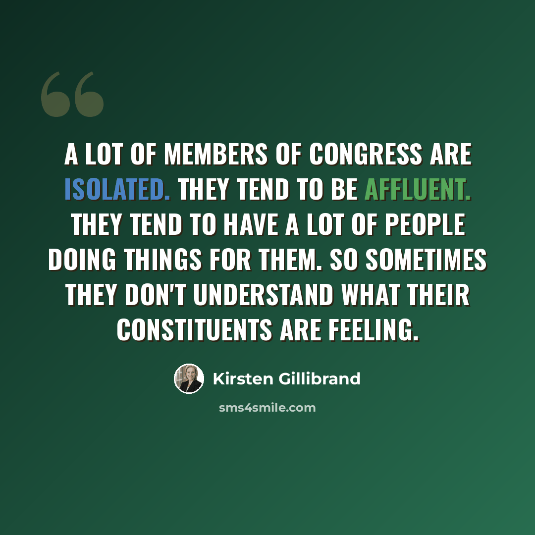 “A lot of members of Congress are isolated. They tend to be affluent. They tend to have a lot of people doing things for them. So sometimes they don't understand what their constituents are feeling.” quote by Kirsten Gillibrand