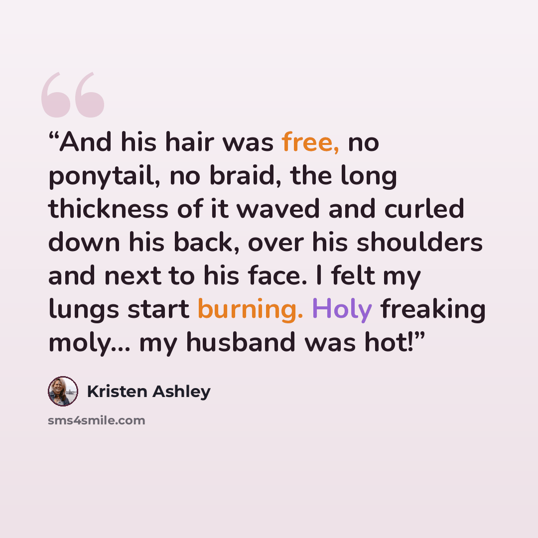 “And his hair was free, no ponytail, no braid, the long thickness of it waved and curled down his back, over his shoulders and next to his face. I felt my lungs start burning. Holy freaking moly… my husband was hot!” quote by Kristen Ashley