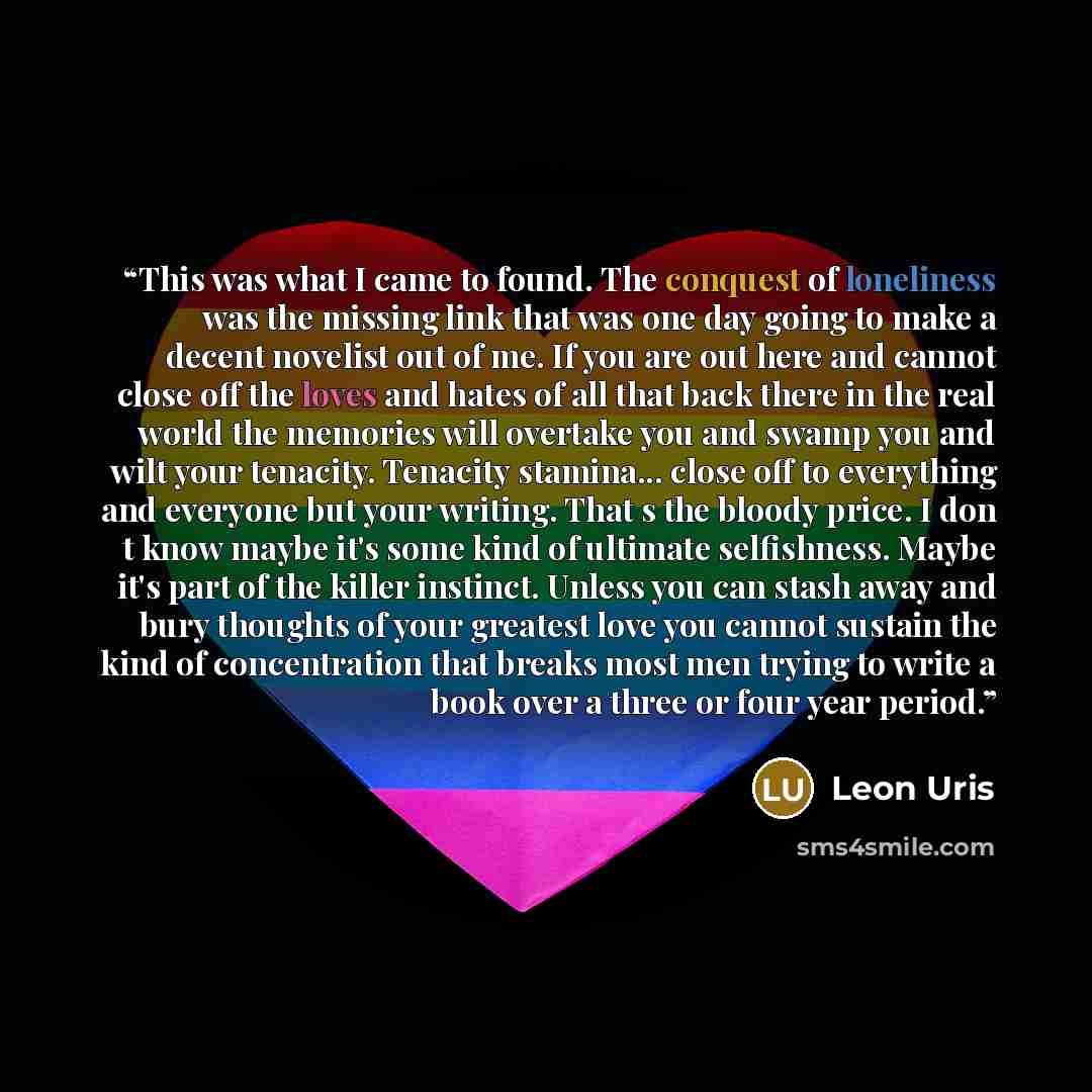 “This was what I came to found. The conquest of loneliness was the missing link that was one day going to make a decent novelist out of me. If you are out here and cannot close off the loves and hates of all that back there in the real world the memories will overtake you and swamp you and wilt…” quote by Leon Uris