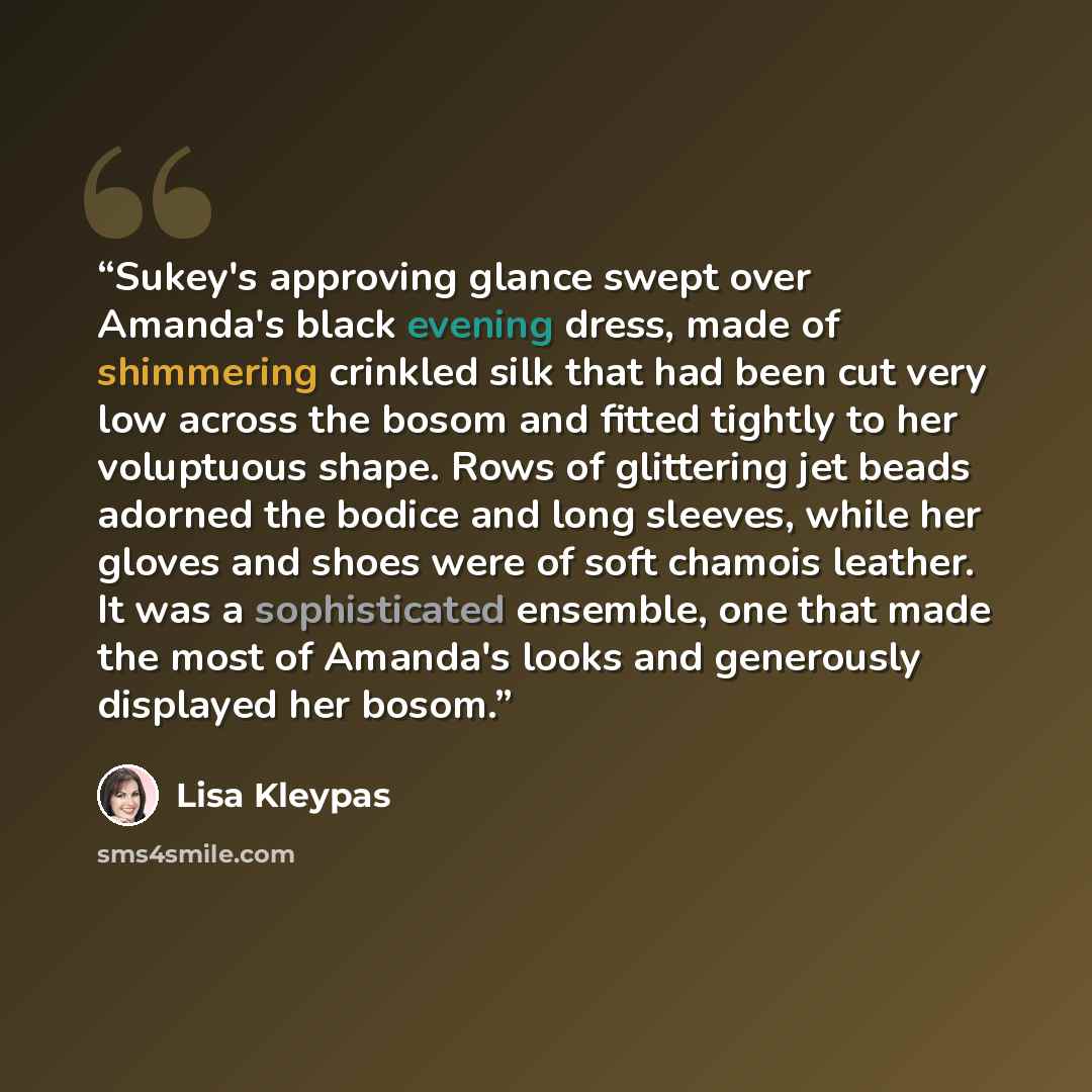 “Sukey's approving glance swept over Amanda's black evening dress, made of shimmering crinkled silk that had been cut very low across the bosom and fitted tightly to her voluptuous shape. Rows of glittering jet beads adorned the bodice and long sleeves, while her gloves and shoes were of soft…” quote by Lisa Kleypas