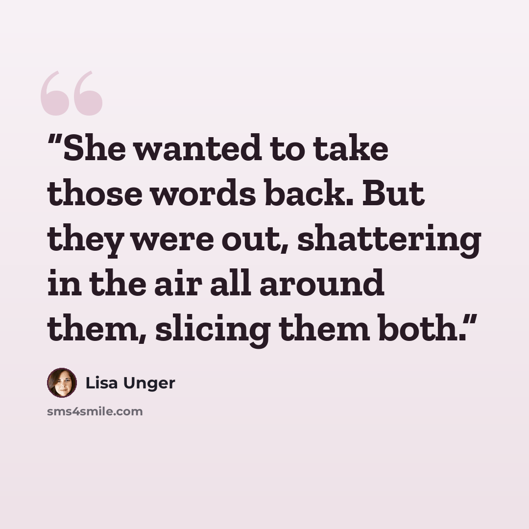 “She wanted to take those words back. But they were out, shattering in the air all around them, slicing them both.” quote by Lisa Unger