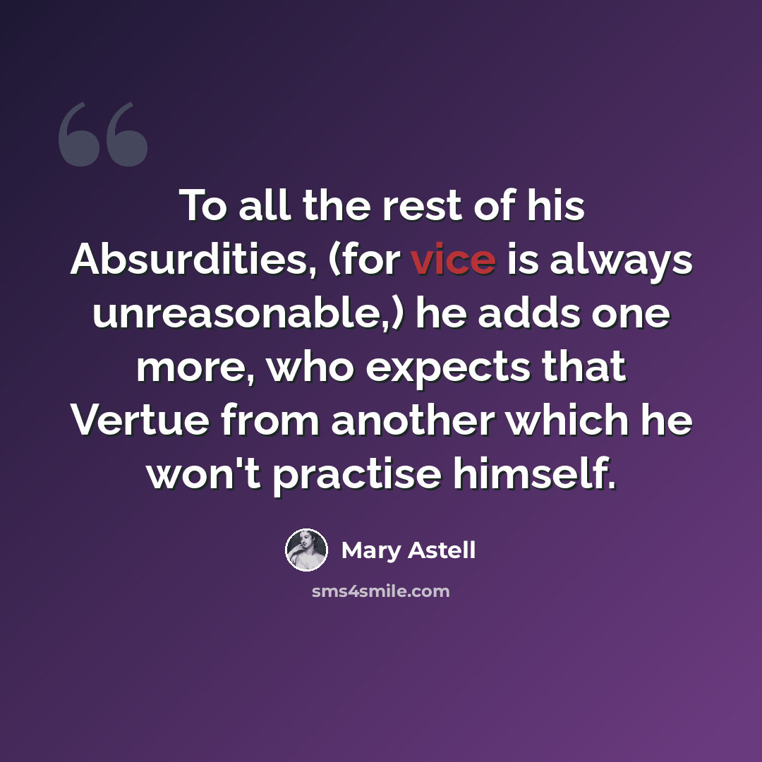 “To all the rest of his Absurdities, (for vice is always unreasonable,) he adds one more, who expects that Vertue from another which he won't practise himself.” quote by Mary Astell