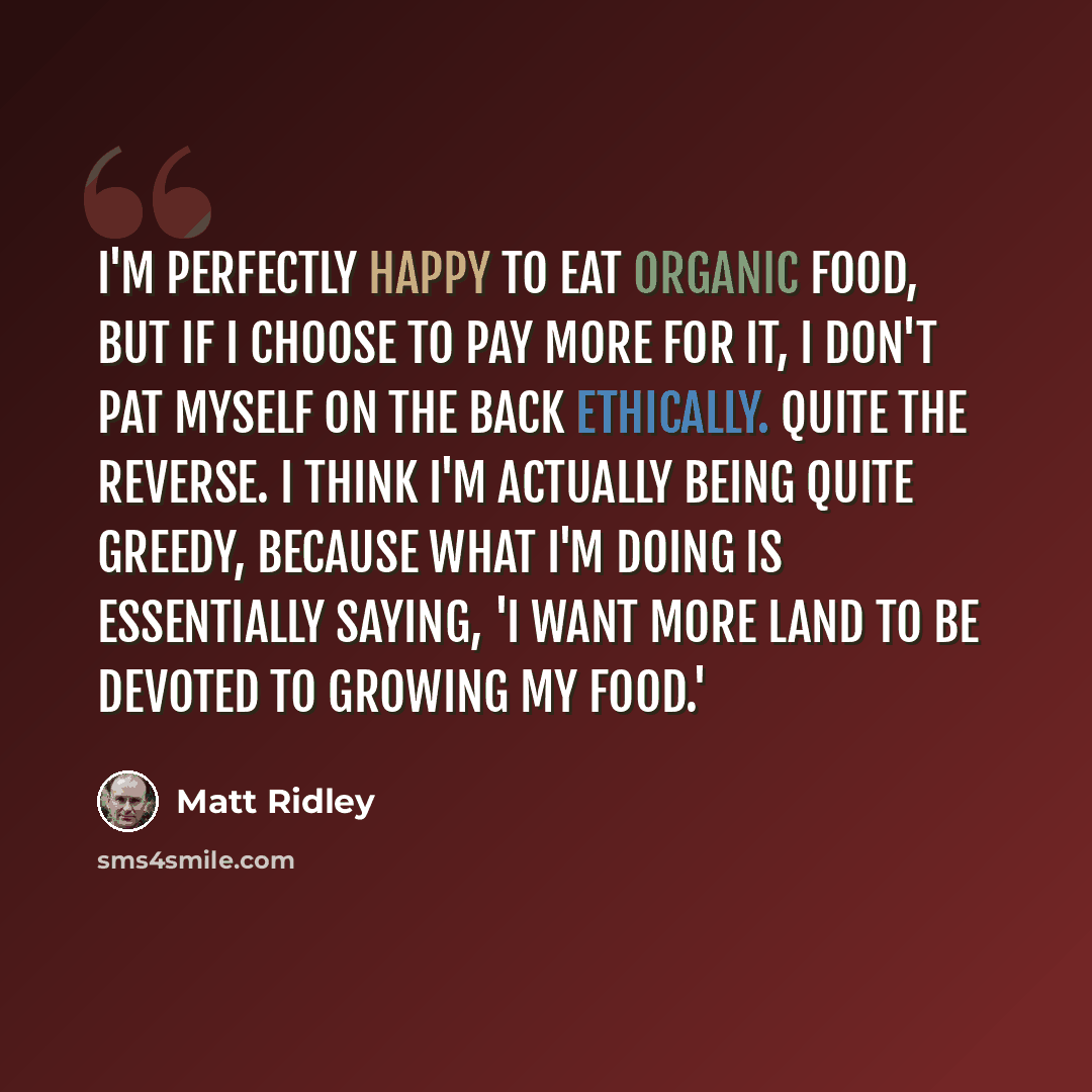 “I'm perfectly happy to eat organic food, but if I choose to pay more for it, I don't pat myself on the back ethically. Quite the reverse. I think I'm actually being quite greedy, because what I'm doing is essentially saying, 'I want more land to be devoted to growing my food.'” quote by Matt Ridley