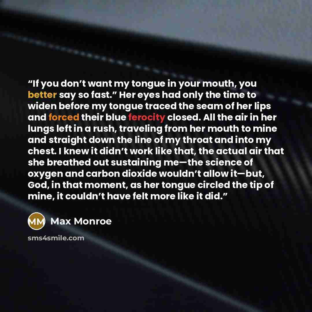 “If you don’t want my tongue in your mouth, you better say so fast.” Her eyes had only the time to widen before my tongue traced the seam of her lips and forced their blue ferocity closed. All the air in her lungs left in a rush, traveling from her mouth to mine and straight down the line of my…” quote by Max Monroe
