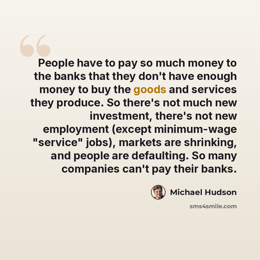 “People have to pay so much money to the banks that they don't have enough money to buy the goods and services they produce. So there's not much new investment, there's not new employment (except minimum-wage "service" jobs), markets are shrinking, and people are defaulting. So many companies can't…” quote by Michael Hudson