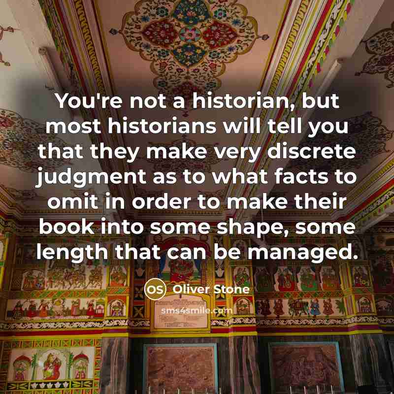 “You're not a historian, but most historians will tell you that they make very discrete judgment as to what facts to omit in order to make their book into some shape, some length that can be managed.” quote by Oliver Stone