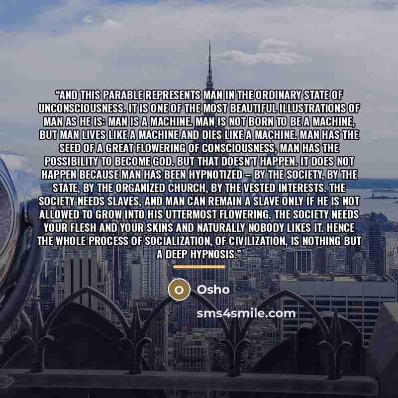 “And this parable represents man in the ordinary state of unconsciousness. It is one of the most beautiful illustrations of man as he is: man is a machine. Man is not born to be a machine, but man lives like a machine and dies like a machine. Man has the seed of a great flowering of consciousness…” quote by Osho