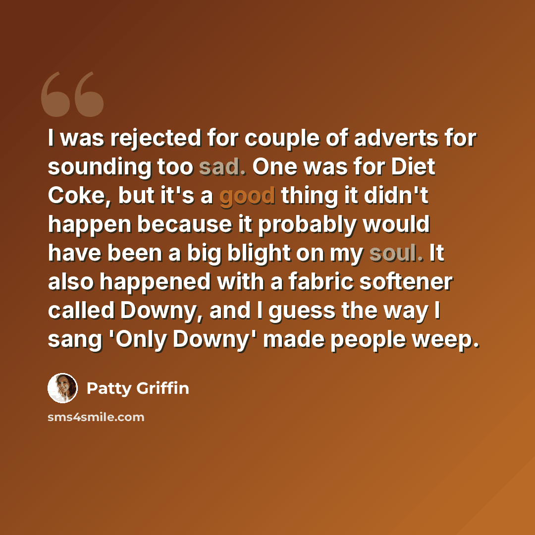 “I was rejected for couple of adverts for sounding too sad. One was for Diet Coke, but it's a good thing it didn't happen because it probably would have been a big blight on my soul. It also happened with a fabric softener called Downy, and I guess the way I sang 'Only Downy' made people weep.” quote by Patty Griffin