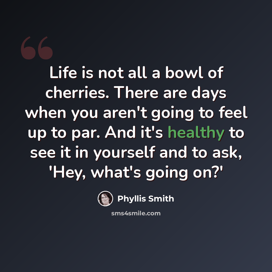 “Life is not all a bowl of cherries. There are days when you aren't going to feel up to par. And it's healthy to see it in yourself and to ask, 'Hey, what's going on?'” quote by Phyllis Smith