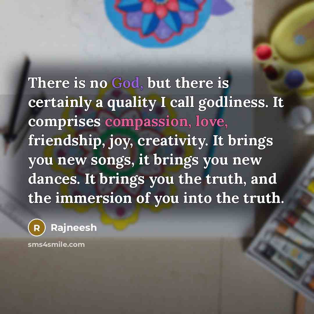 “There is no God, but there is certainly a quality I call godliness. It comprises compassion, love, friendship, joy, creativity. It brings you new songs, it brings you new dances. It brings you the truth, and the immersion of you into the truth.” quote by Rajneesh