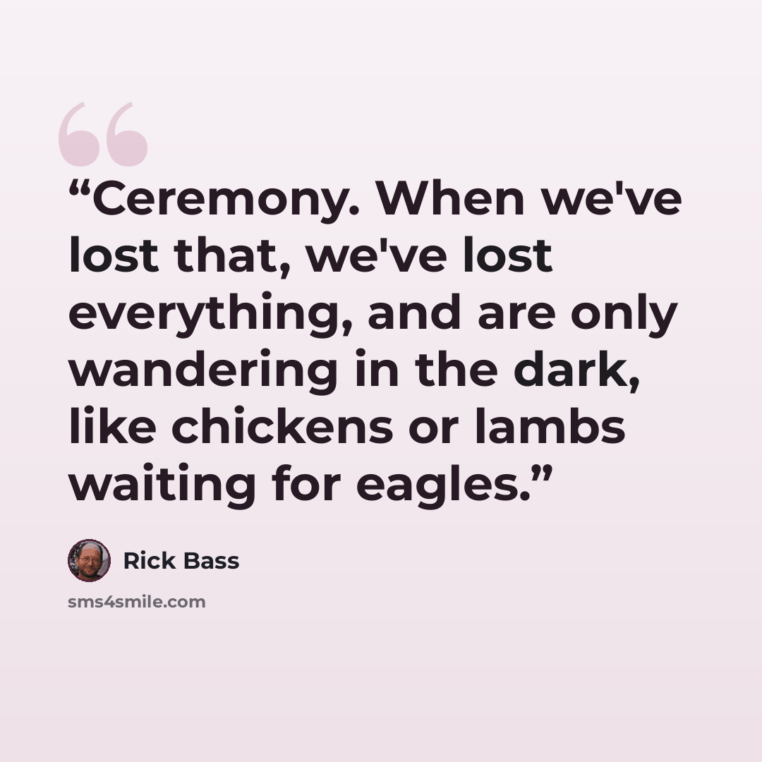 “Ceremony. When we've lost that, we've lost everything, and are only wandering in the dark, like chickens or lambs waiting for eagles.” quote by Rick Bass