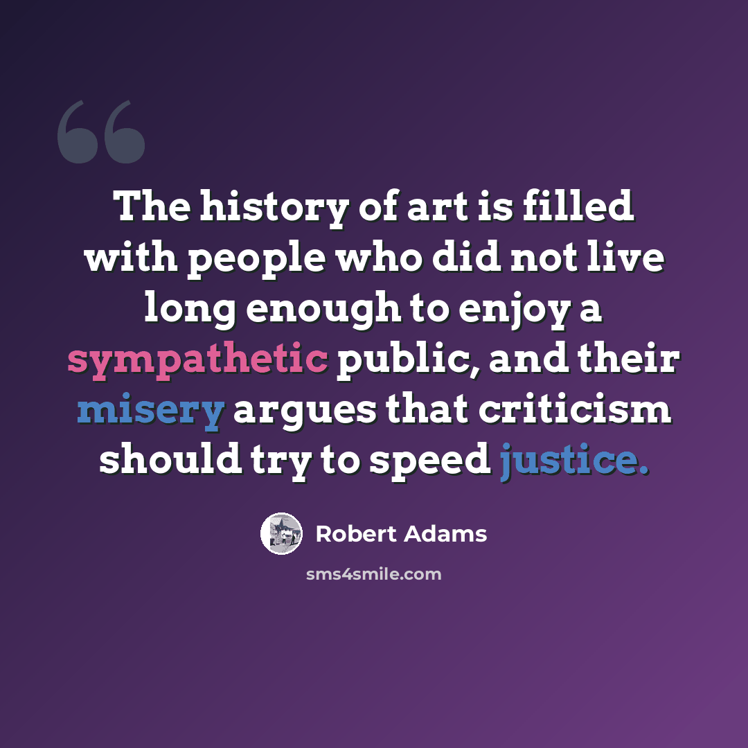 “The history of art is filled with people who did not live long enough to enjoy a sympathetic public, and their misery argues that criticism should try to speed justice.” quote by Robert Adams
