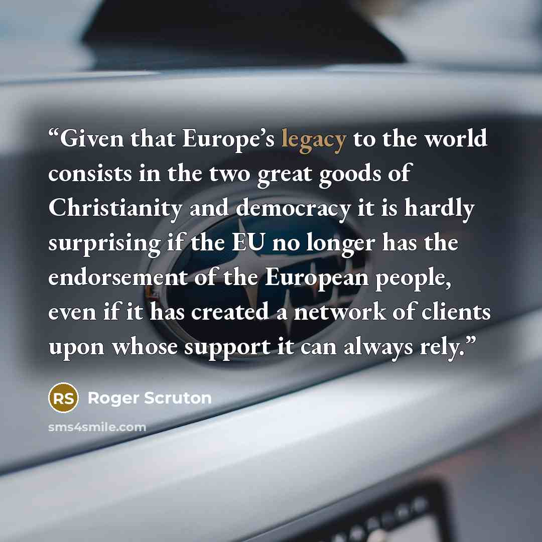 “Given that Europe’s legacy to the world consists in the two great goods of Christianity and democracy it is hardly surprising if the EU no longer has the endorsement of the European people, even if it has created a network of clients upon whose support it can always rely.” quote by Roger Scruton