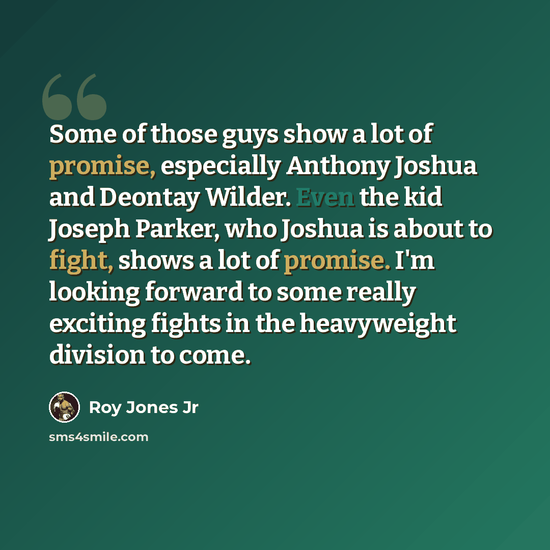 “Some of those guys show a lot of promise, especially Anthony Joshua and Deontay Wilder. Even the kid Joseph Parker, who Joshua is about to fight, shows a lot of promise. I'm looking forward to some really exciting fights in the heavyweight division to come.” quote by Roy Jones Jr