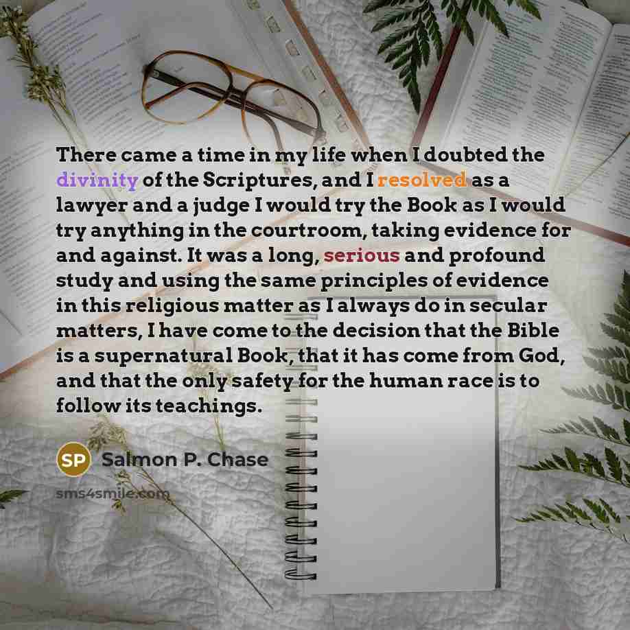 “There came a time in my life when I doubted the divinity of the Scriptures, and I resolved as a lawyer and a judge I would try the Book as I would try anything in the courtroom, taking evidence for and against. It was a long, serious and profound study and using the same principles of evidence in…” quote by Salmon P. Chase