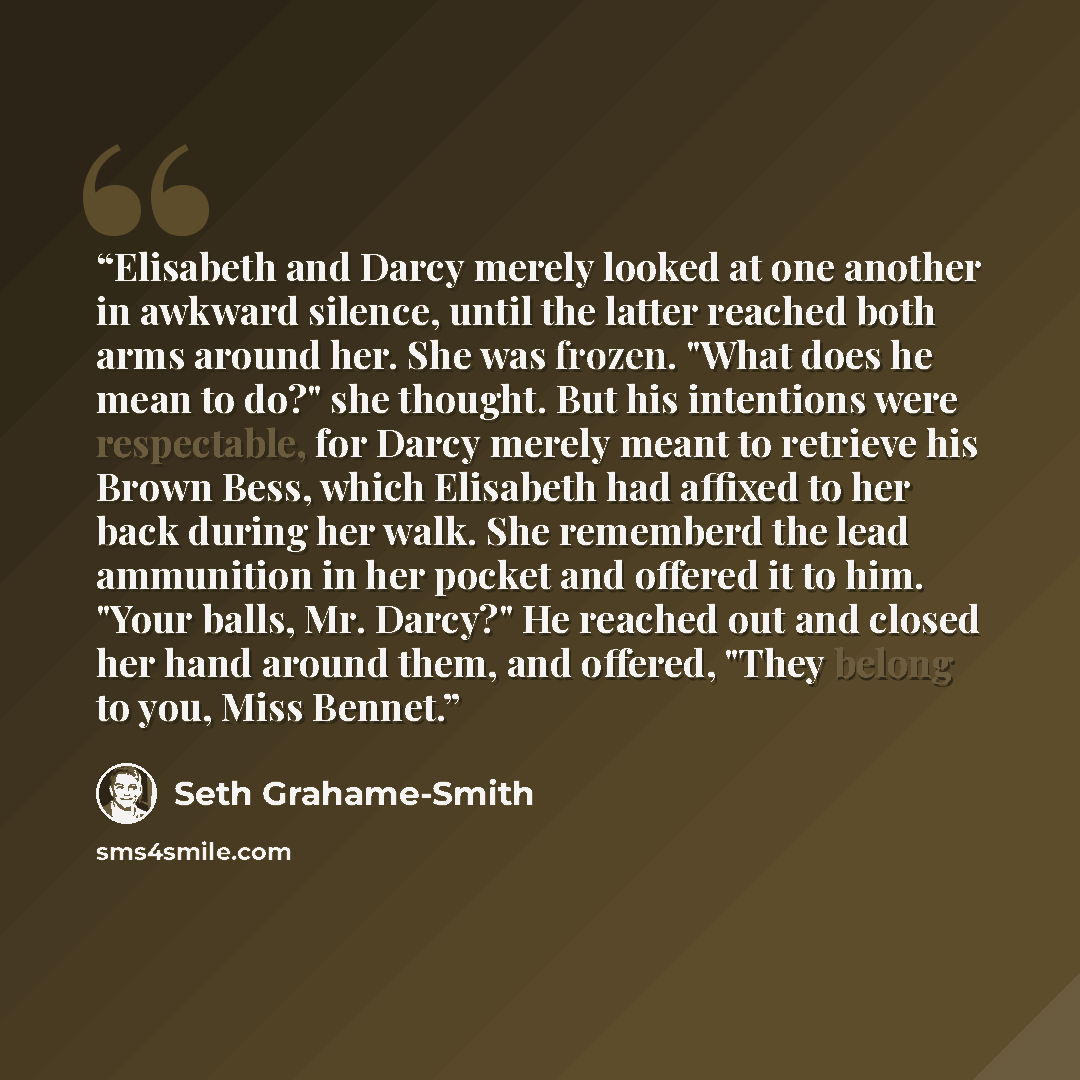“Elisabeth and Darcy merely looked at one another in awkward silence, until the latter reached both arms around her. She was frozen. "What does he mean to do?" she thought. But his intentions were respectable, for Darcy merely meant to retrieve his Brown Bess, which Elisabeth had affixed to her…” quote by Seth Grahame-Smith