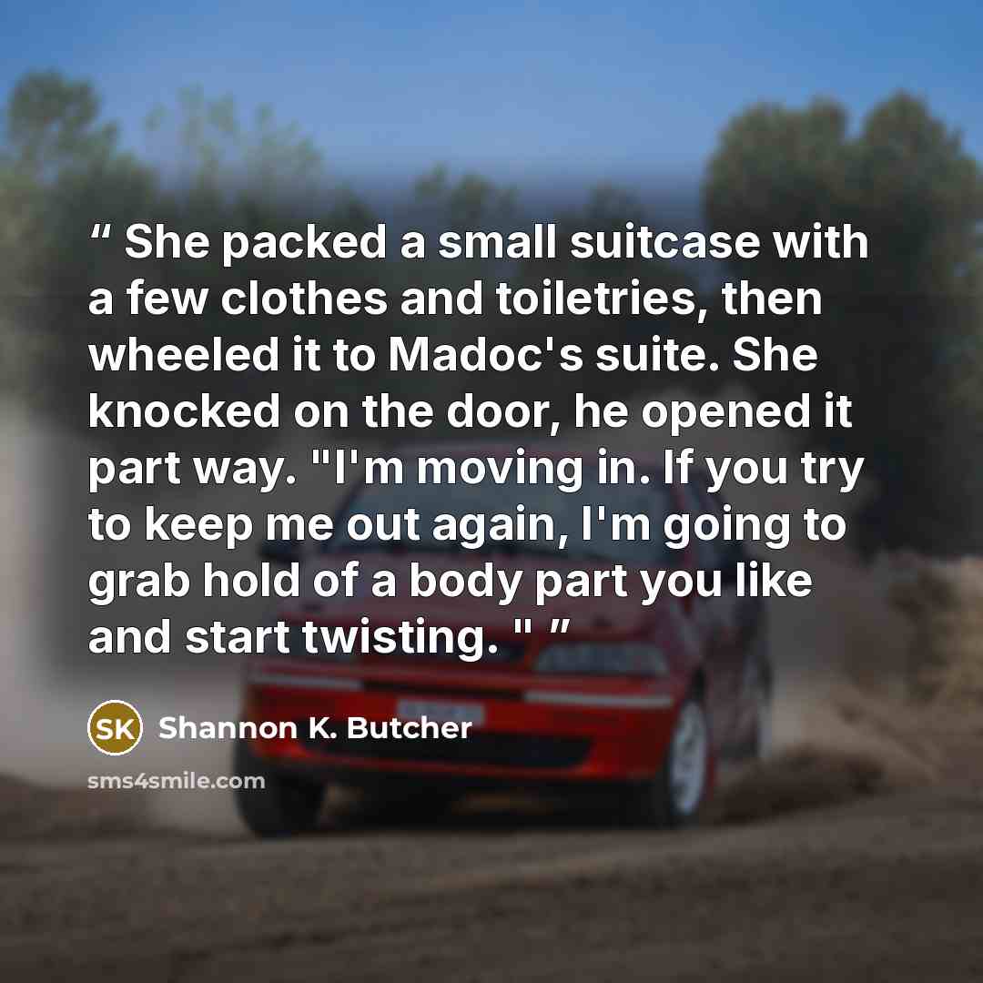“She packed a small suitcase with a few clothes and toiletries, then wheeled it to Madoc's suite. She knocked on the door, he opened it part way. "I'm moving in. If you try to keep me out again, I'm going to grab hold of a body part you like and start twisting. "” quote by Shannon K. Butcher