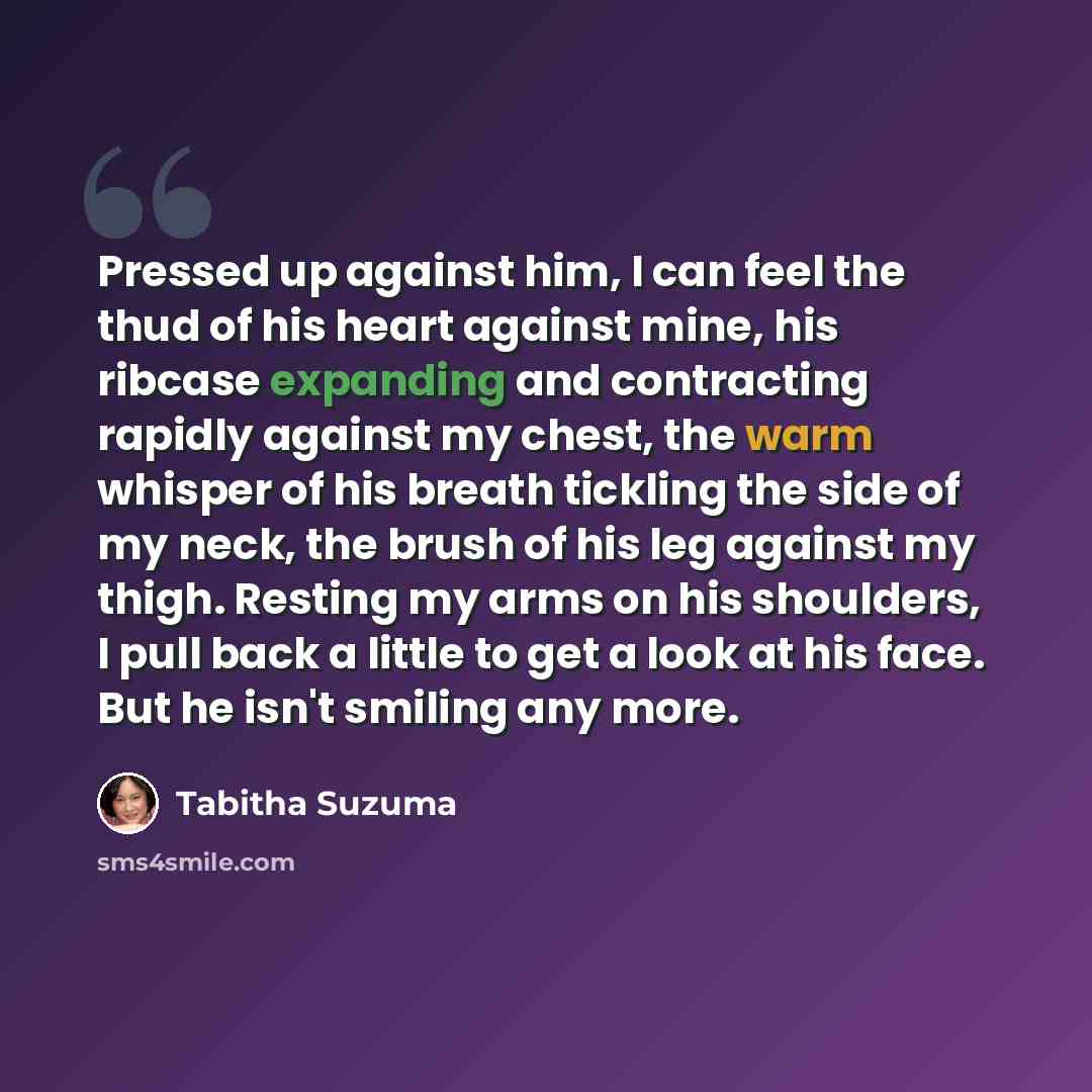 “Pressed up against him, I can feel the thud of his heart against mine, his ribcase expanding and contracting rapidly against my chest, the warm whisper of his breath tickling the side of my neck, the brush of his leg against my thigh. Resting my arms on his shoulders, I pull back a little to get a…” quote by Tabitha Suzuma
