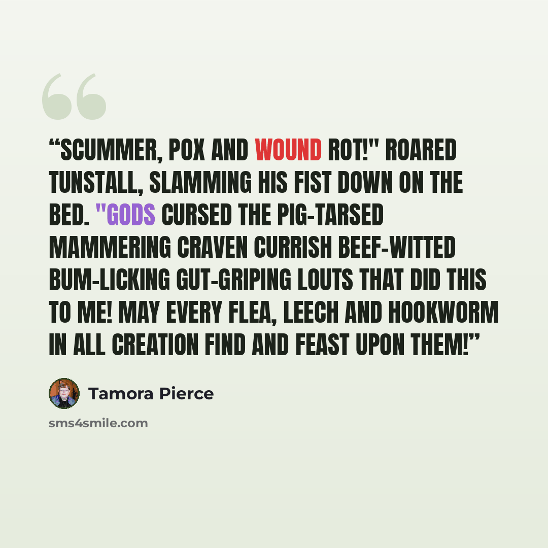 “Scummer, pox and wound rot!" roared Tunstall, slamming his fist down on the bed. "Gods cursed the pig-tarsed mammering craven currish beef-witted bum-licking gut-griping louts that did this to me! May every flea, leech and hookworm in all creation find and feast upon them!” quote by Tamora Pierce