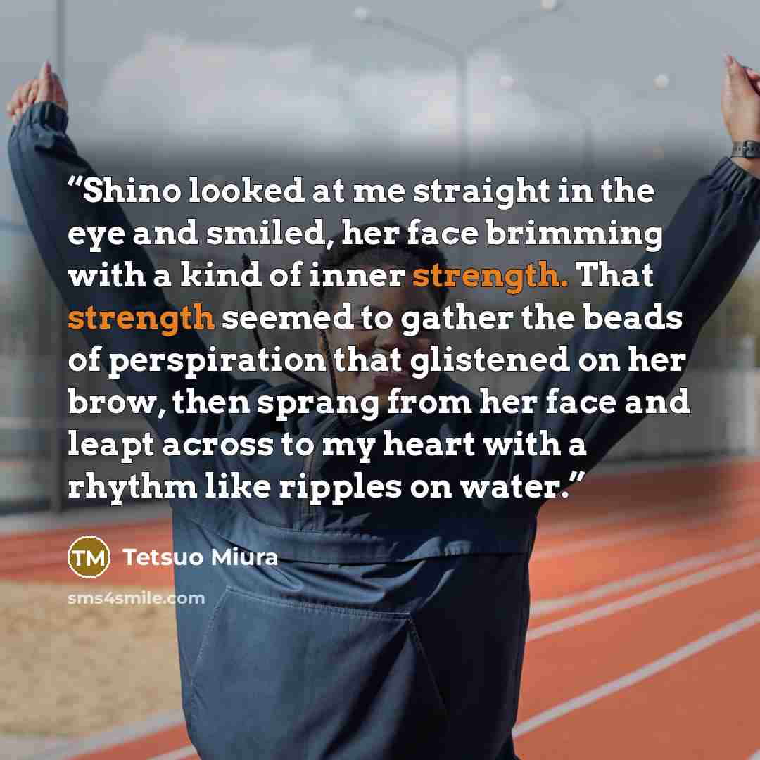 “Shino looked at me straight in the eye and smiled, her face brimming with a kind of inner strength. That strength seemed to gather the beads of perspiration that glistened on her brow, then sprang from her face and leapt across to my heart with a rhythm like ripples on water.” quote by Tetsuo Miura