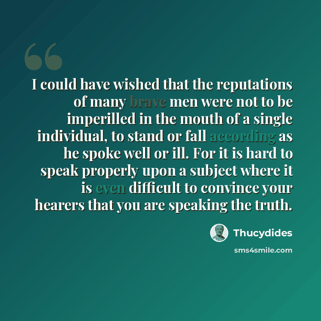 “I could have wished that the reputations of many brave men were not to be imperilled in the mouth of a single individual, to stand or fall according as he spoke well or ill. For it is hard to speak properly upon a subject where it is even difficult to convince your hearers that you are speaking…” quote by Thucydides