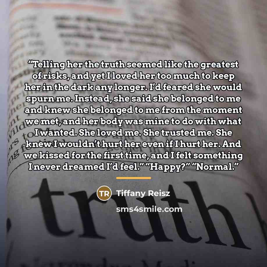 “Telling her the truth seemed like the greatest of risks, and yet I loved her too much to keep her in the dark any longer. I’d feared she would spurn me. Instead, she said she belonged to me and knew she belonged to me from the moment we met, and her body was mine to do with what I wanted. She…” quote by Tiffany Reisz