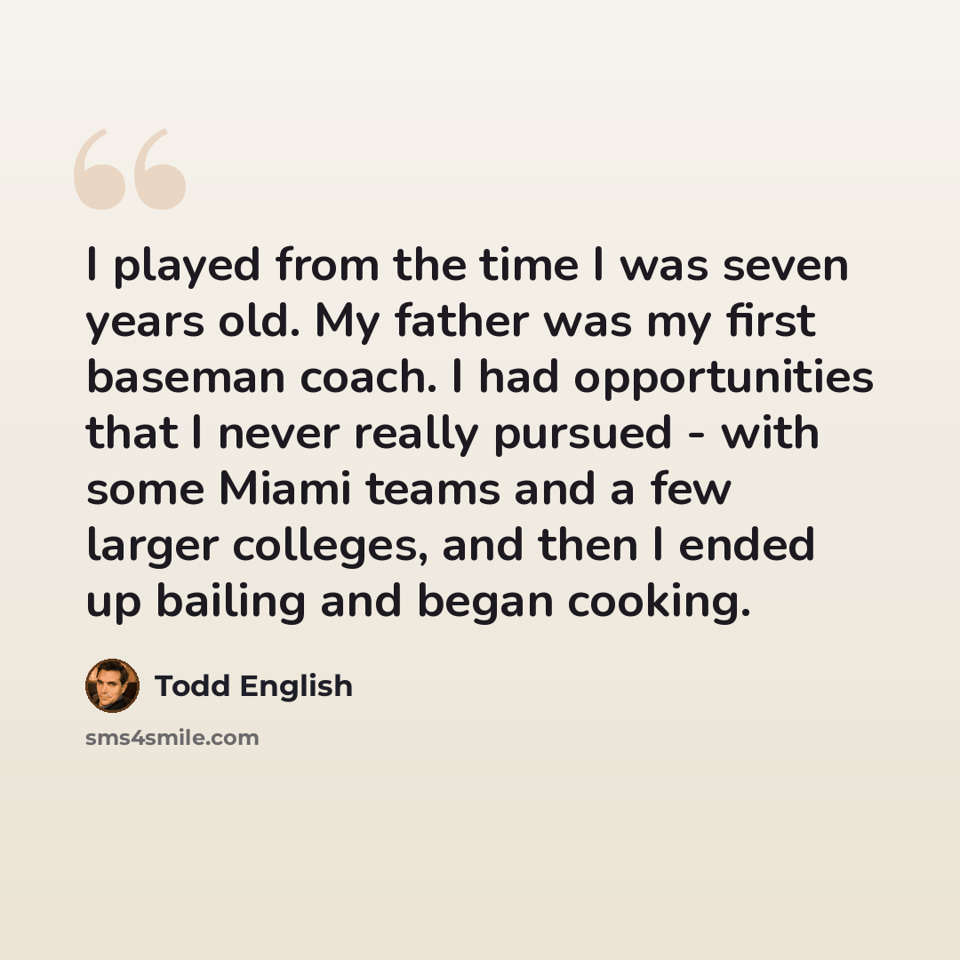 “I played from the time I was seven years old. My father was my first baseman coach. I had opportunities that I never really pursued - with some Miami teams and a few larger colleges, and then I ended up bailing and began cooking.” quote by Todd English