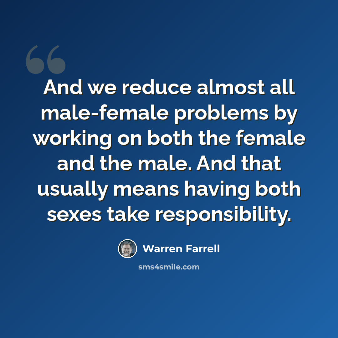 “And we reduce almost all male-female problems by working on both the female and the male. And that usually means having both sexes take responsibility.” quote by Warren Farrell