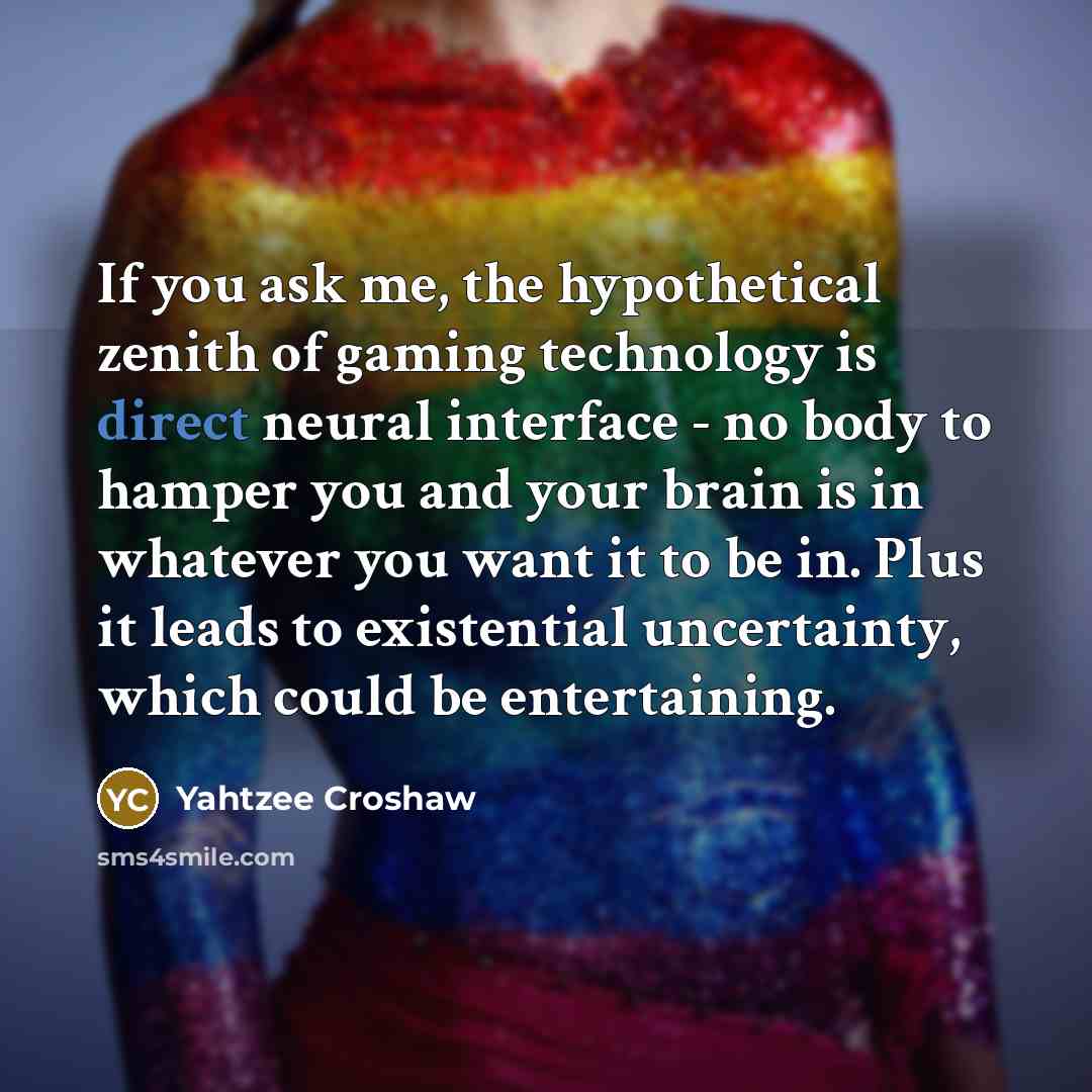 “If you ask me, the hypothetical zenith of gaming technology is direct neural interface - no body to hamper you and your brain is in whatever you want it to be in. Plus it leads to existential uncertainty, which could be entertaining.” quote by Yahtzee Croshaw