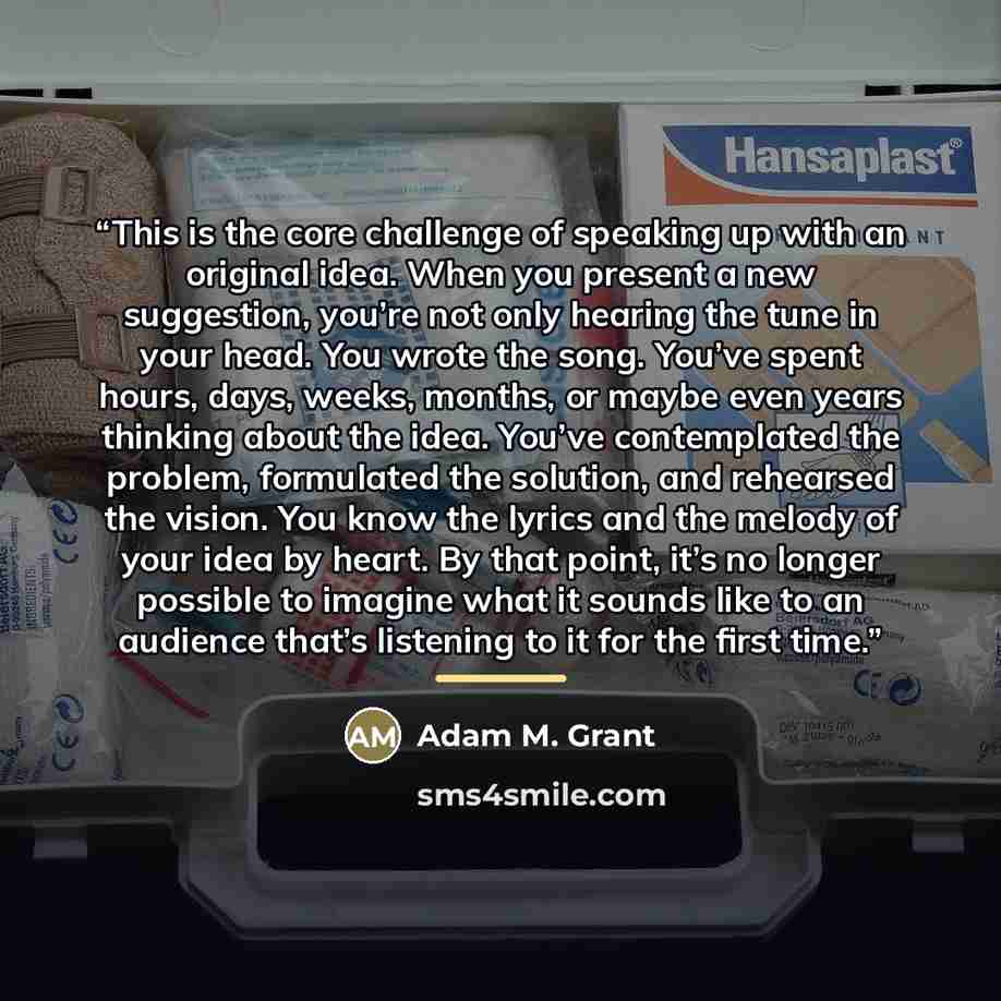 “This is the core challenge of speaking up with an original idea. When you present a new suggestion, you’re not only hearing the tune in your head. You wrote the song. You’ve spent hours, days, weeks, months, or maybe even years thinking about the idea. You’ve contemplated the problem, formulated…” quote by Adam M. Grant