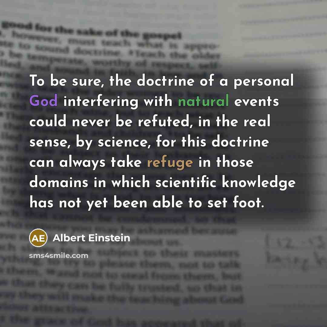 “To be sure, the doctrine of a personal God interfering with natural events could never be refuted, in the real sense, by science, for this doctrine can always take refuge in those domains in which scientific knowledge has not yet been able to set foot.” quote by Albert Einstein