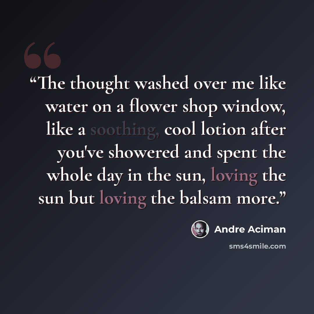 “The thought washed over me like water on a flower shop window, like a soothing, cool lotion after you've showered and spent the whole day in the sun, loving the sun but loving the balsam more.” quote by André Aciman