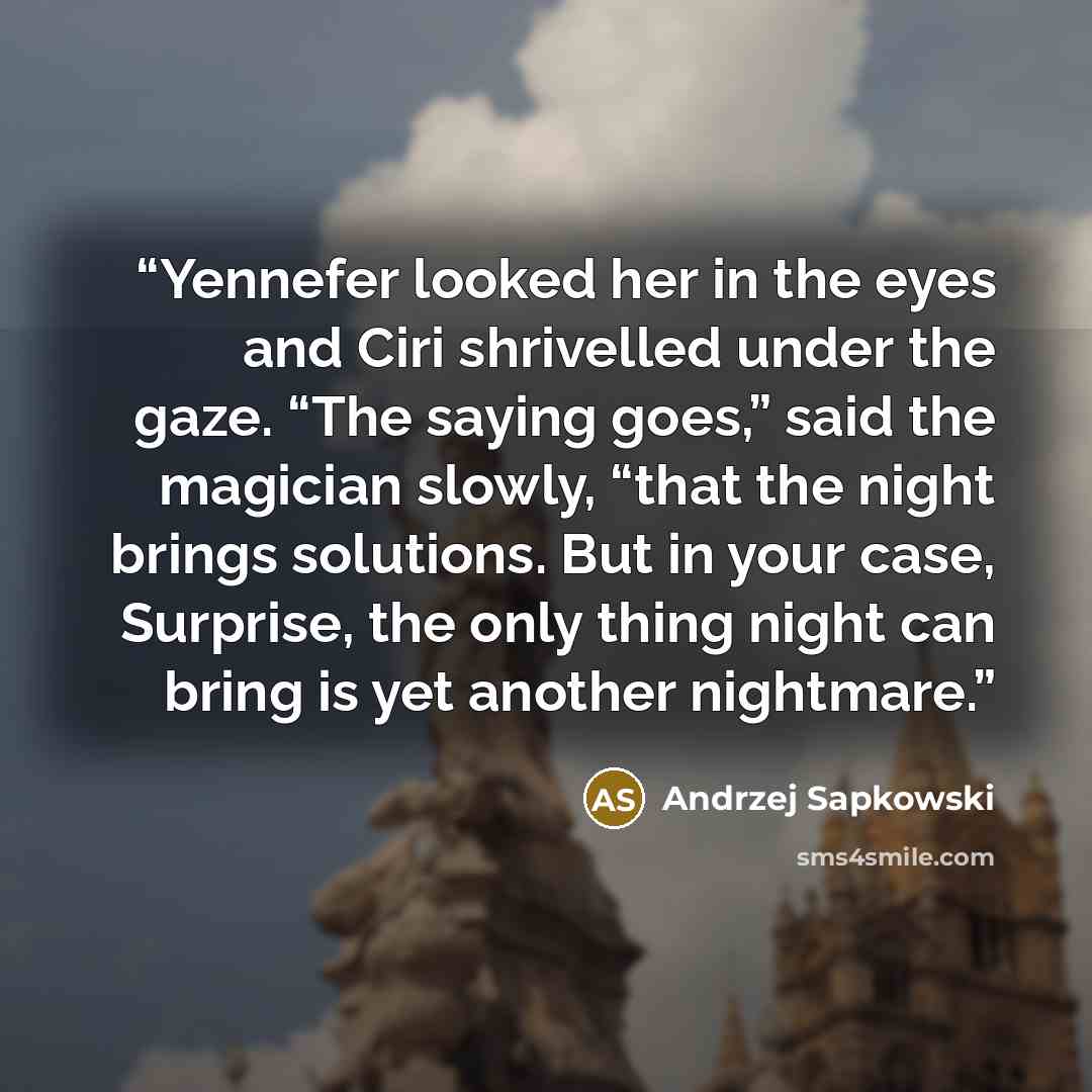 “Yennefer looked her in the eyes and Ciri shrivelled under the gaze. “The saying goes,” said the magician slowly, “that the night brings solutions. But in your case, Surprise, the only thing night can bring is yet another nightmare.” quote by Andrzej Sapkowski