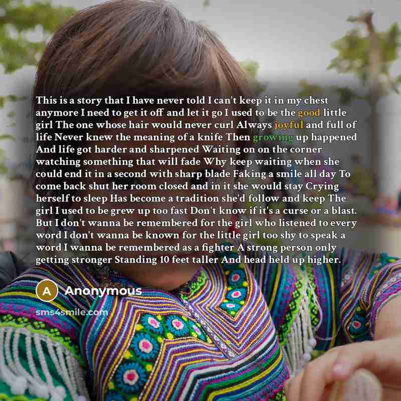 “This is a story that I have never told I can't keep it in my chest anymore I need to get it off and let it go I used to be the good little girl The one whose hair would never curl Always joyful and full of life Never knew the meaning of a knife Then growing up happened And life got harder and…” quote by Anonymous