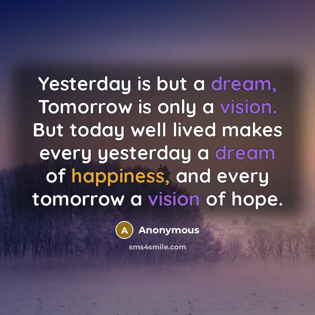 “Yesterday is but a dream, Tomorrow is only a vision. But today well lived makes every yesterday a dream of happiness, and every tomorrow a vision of hope.” quote by Anonymous