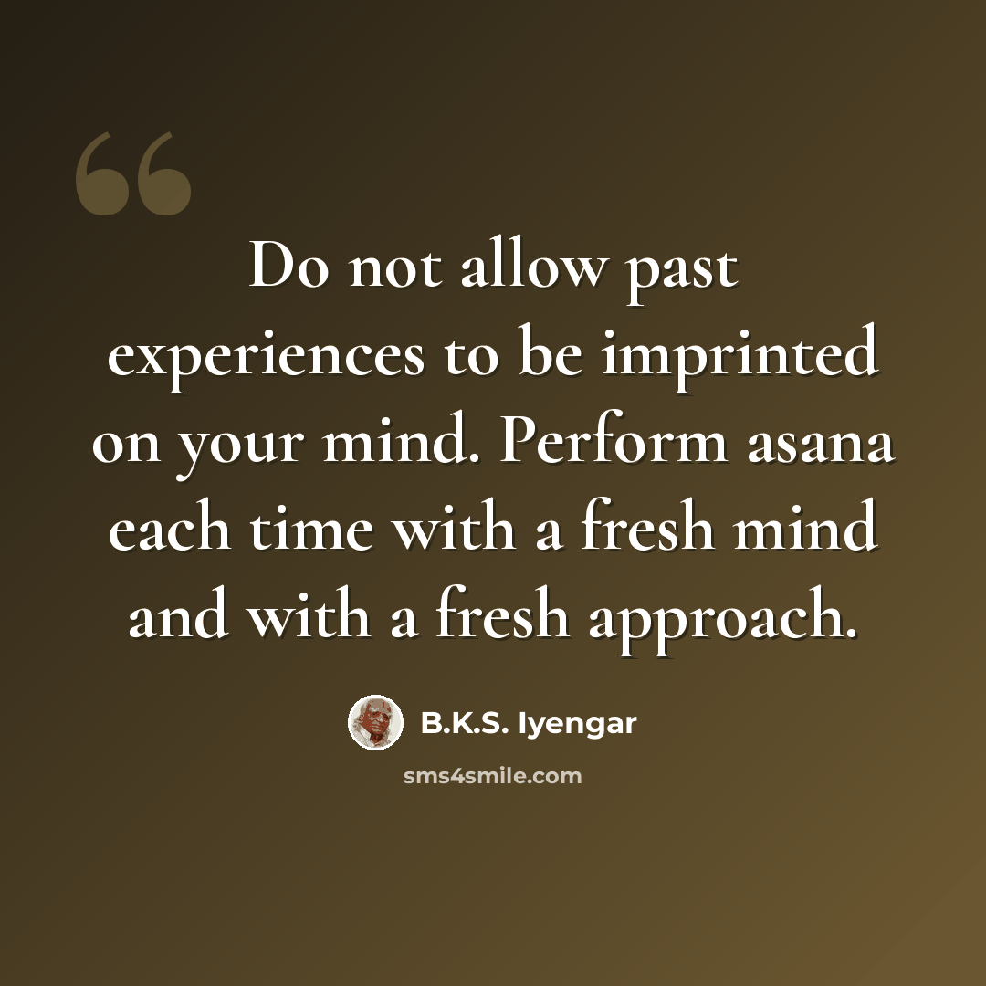 “Do not allow past experiences to be imprinted on your mind. Perform asana each time with a fresh mind and with a fresh approach.” quote by B.K.S. Iyengar