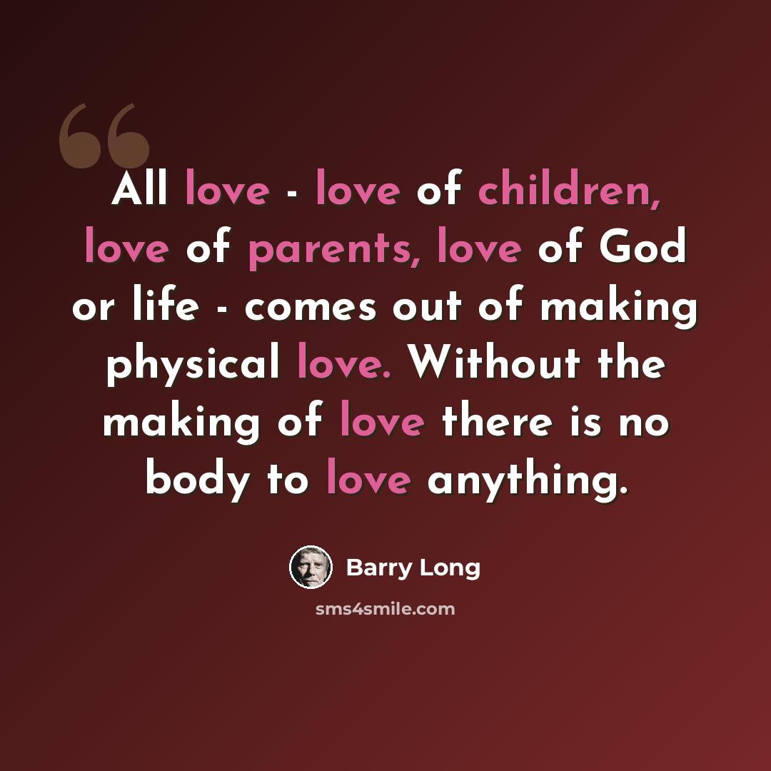 “All love - love of children, love of parents, love of God or life - comes out of making physical love. Without the making of love there is no body to love anything.” quote by Barry Long