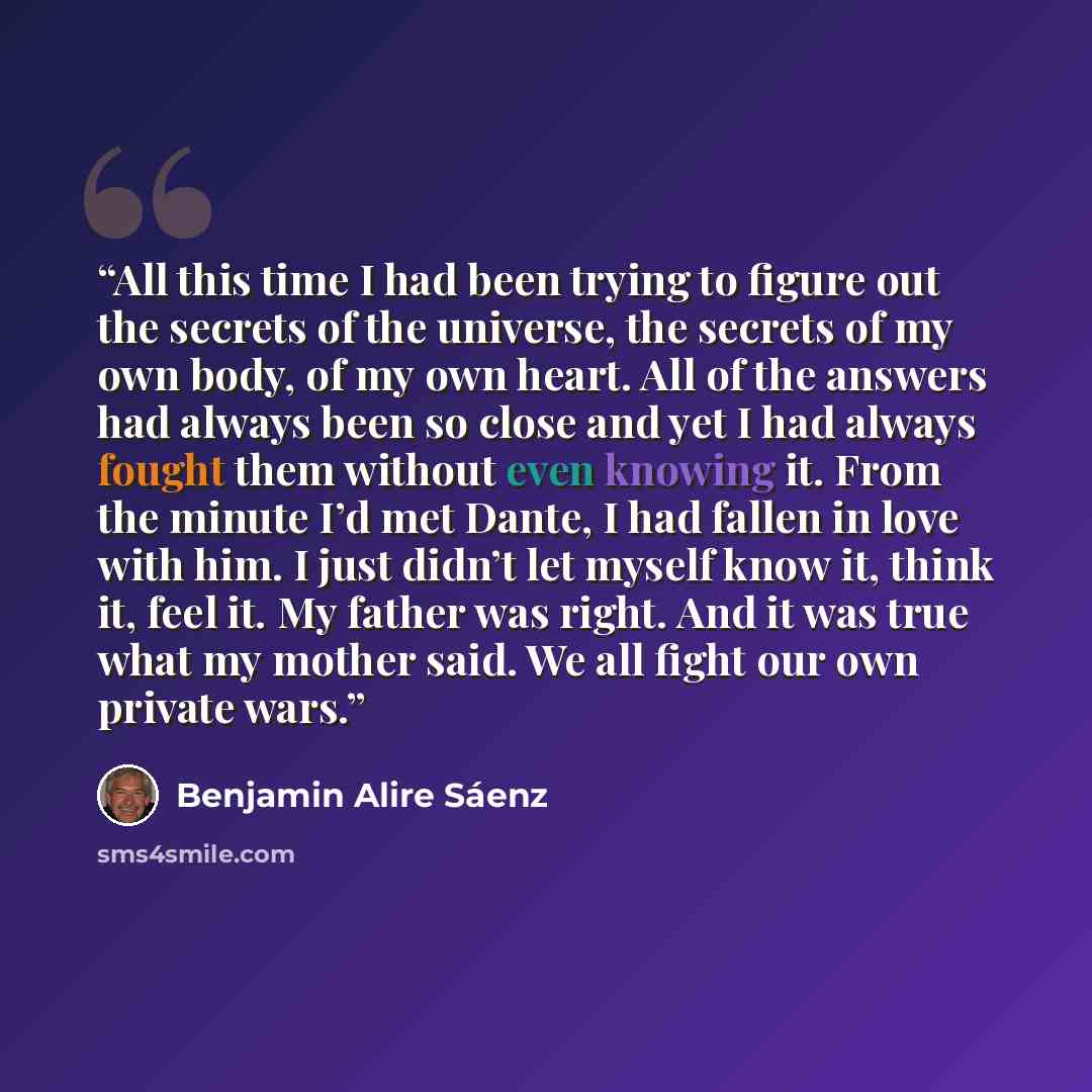 “All this time I had been trying to figure out the secrets of the universe, the secrets of my own body, of my own heart. All of the answers had always been so close and yet I had always fought them without even knowing it. From the minute I’d met Dante, I had fallen in love with him. I just didn’t…” quote by Benjamin Alire Sáenz
