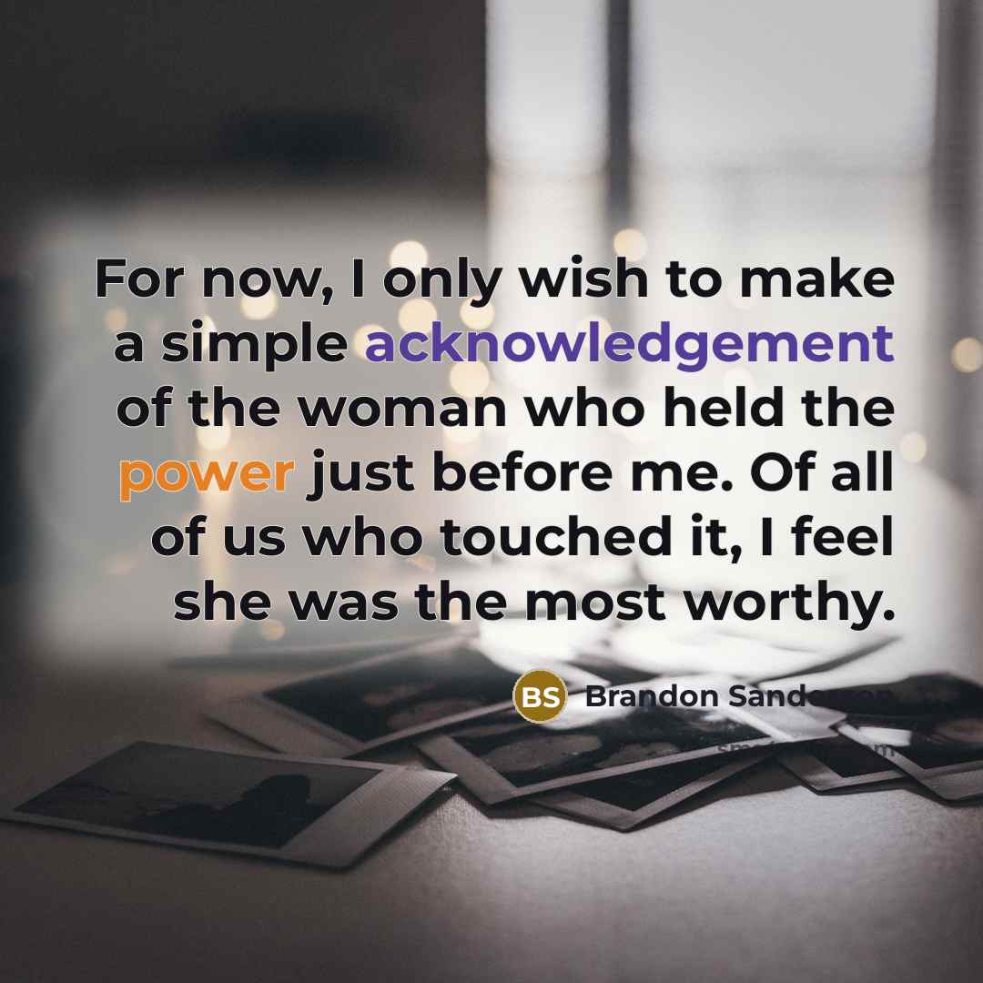 “For now, I only wish to make a simple acknowledgement of the woman who held the power just before me. Of all of us who touched it, I feel she was the most worthy.” quote by Brandon Sanderson