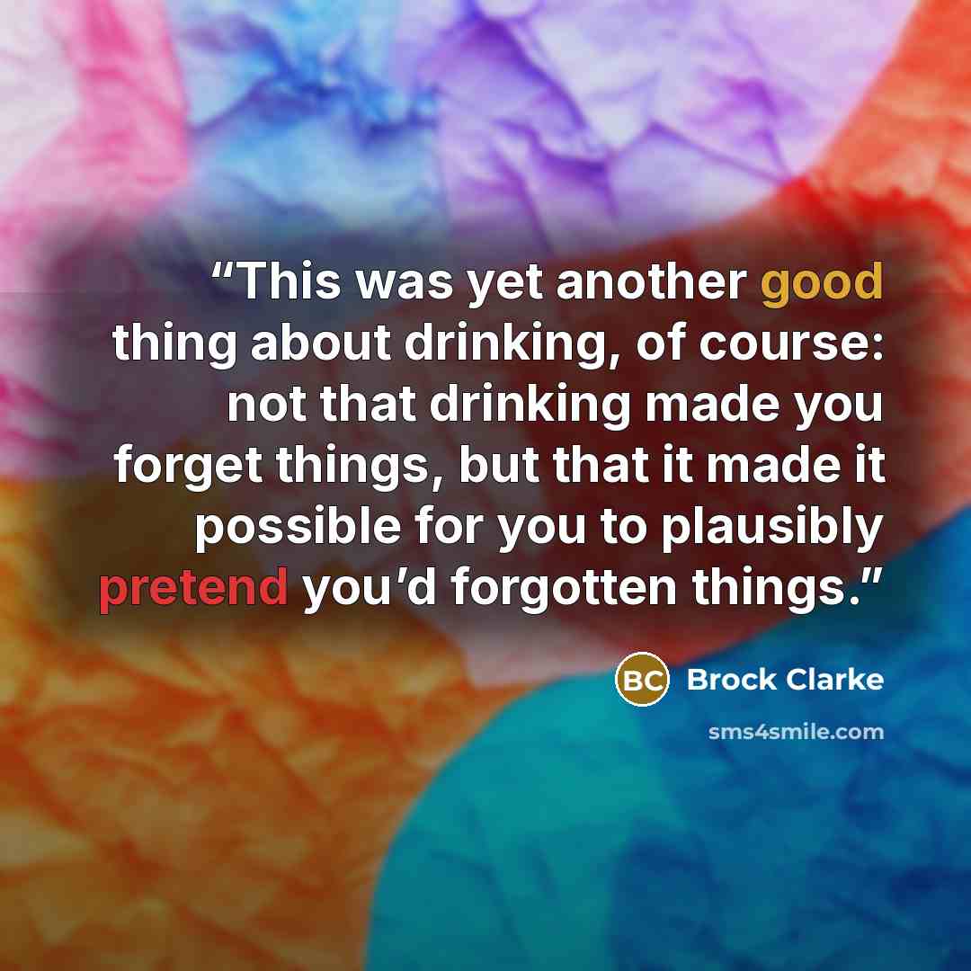 “This was yet another good thing about drinking, of course: not that drinking made you forget things, but that it made it possible for you to plausibly pretend you’d forgotten things.” quote by Brock Clarke