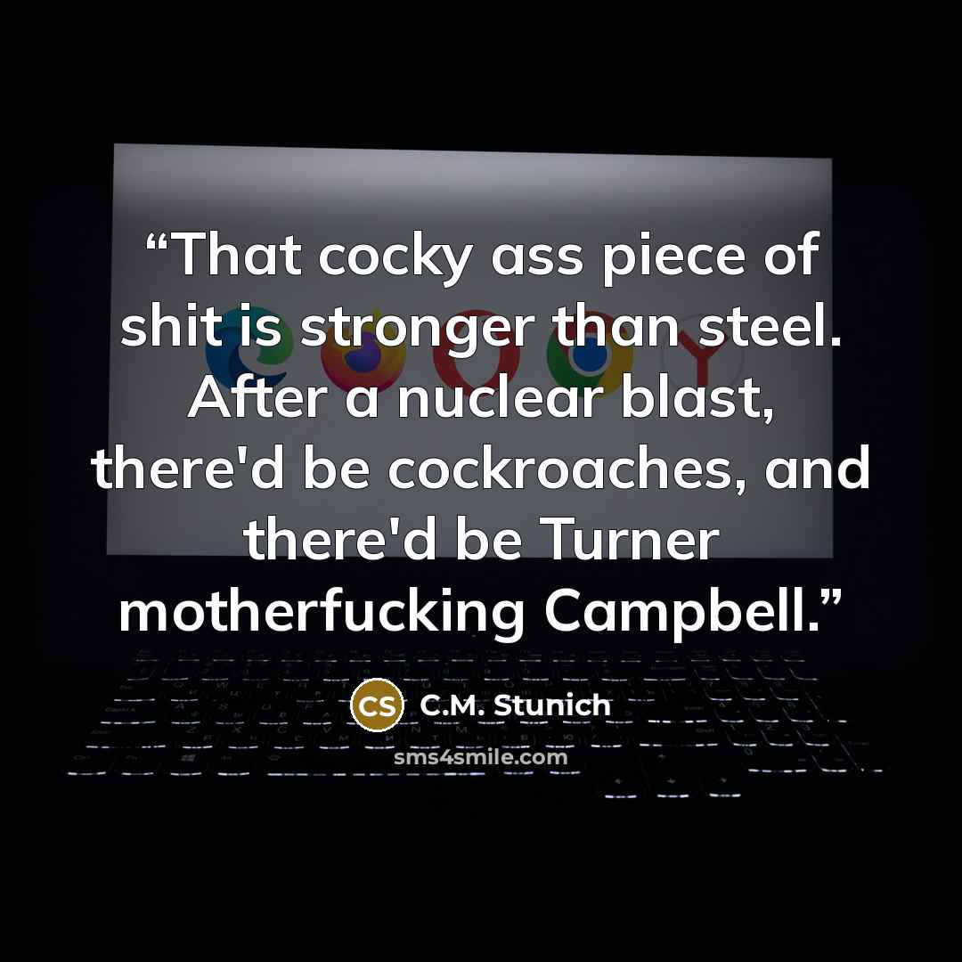 “That cocky ass piece of shit is stronger than steel. After a nuclear blast, there'd be cockroaches, and there'd be Turner motherfucking Campbell.” quote by C.M. Stunich