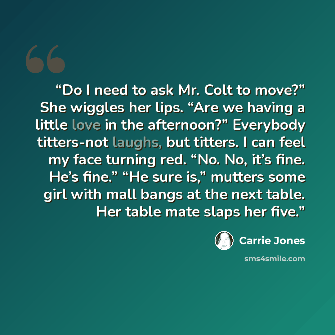 “Do I need to ask Mr. Colt to move?” She wiggles her lips. “Are we having a little love in the afternoon?” Everybody titters-not laughs, but titters. I can feel my face turning red. “No. No, it’s fine. He’s fine.” “He sure is,” mutters some girl with mall bangs at the next table. Her table mate…” quote by Carrie Jones