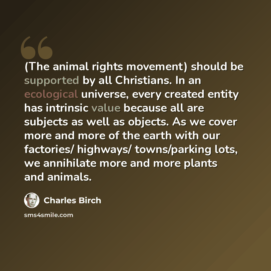 “(The animal rights movement) should be supported by all Christians. In an ecological universe, every created entity has intrinsic value because all are subjects as well as objects. As we cover more and more of the earth with our factories/ highways/ towns/parking lots, we annihilate more and more…” quote by Charles Birch