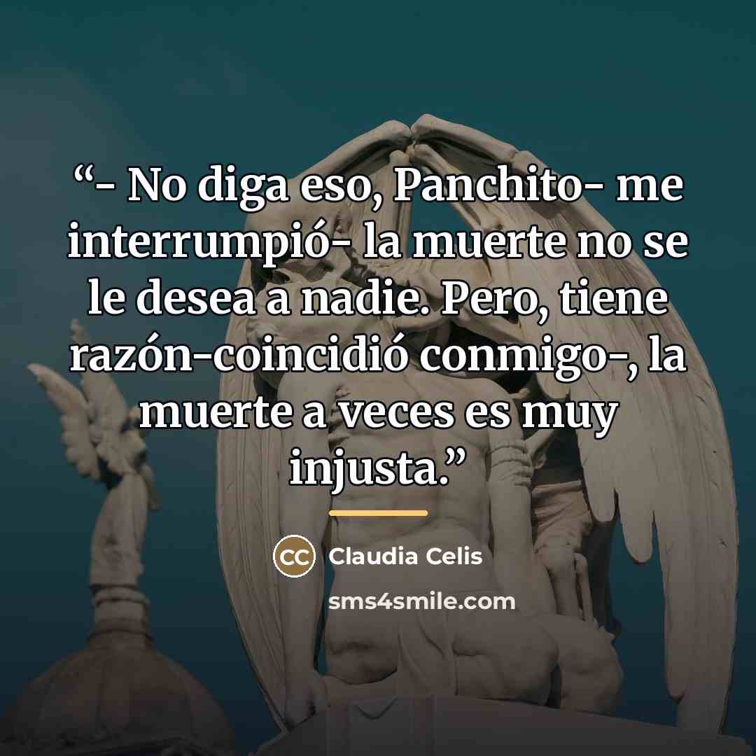 “- No diga eso, Panchito- me interrumpió- la muerte no se le desea a nadie. Pero, tiene razón-coincidió conmigo-, la muerte a veces es muy injusta.” quote by Claudia Celis