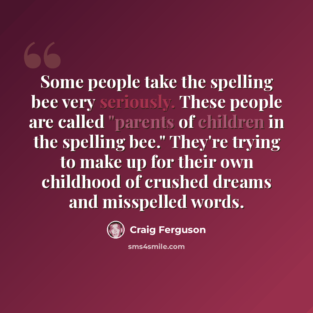 “Some people take the spelling bee very seriously. These people are called "parents of children in the spelling bee." They're trying to make up for their own childhood of crushed dreams and misspelled words.” quote by Craig Ferguson
