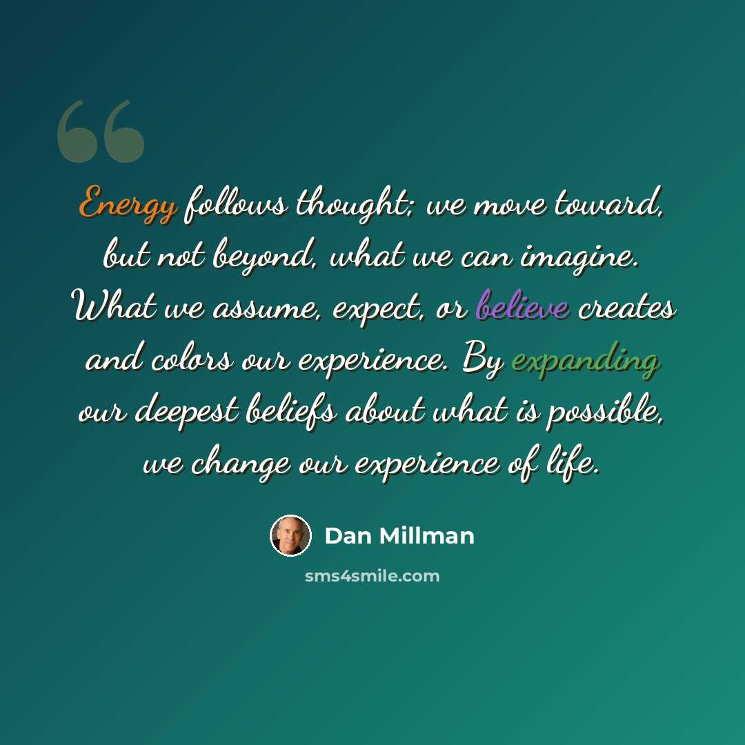 “Energy follows thought; we move toward, but not beyond, what we can imagine. What we assume, expect, or believe creates and colors our experience. By expanding our deepest beliefs about what is possible, we change our experience of life.” quote by Dan Millman
