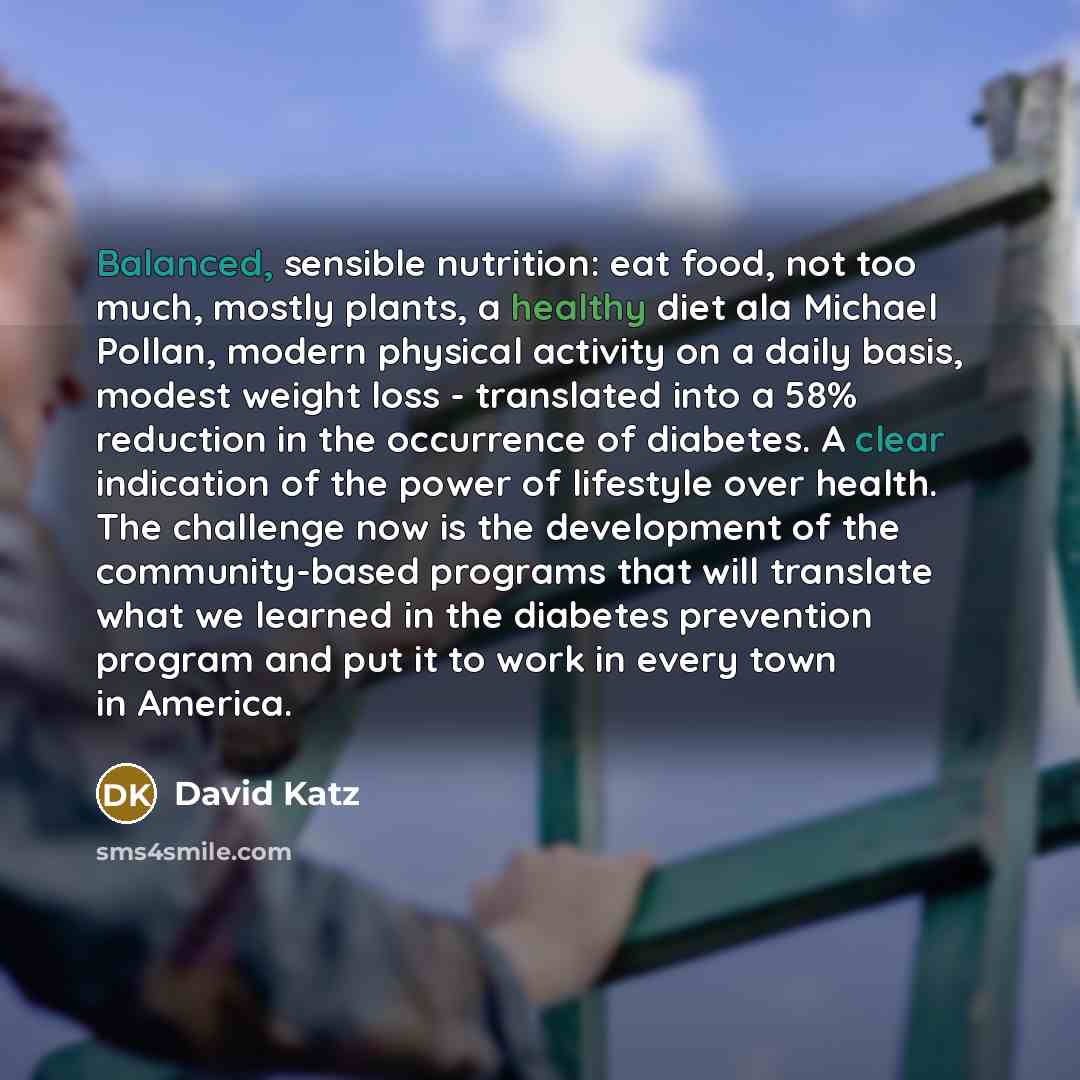 “Balanced, sensible nutrition: eat food, not too much, mostly plants, a healthy diet ala Michael Pollan, modern physical activity on a daily basis, modest weight loss - translated into a 58% reduction in the occurrence of diabetes. A clear indication of the power of lifestyle over health. The…” quote by David Katz
