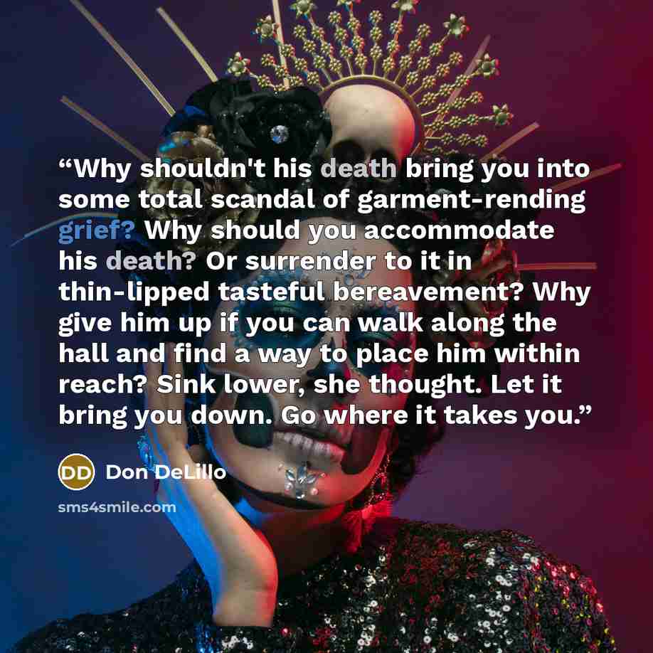 “Why shouldn't his death bring you into some total scandal of garment-rending grief? Why should you accommodate his death? Or surrender to it in thin-lipped tasteful bereavement? Why give him up if you can walk along the hall and find a way to place him within reach? Sink lower, she thought. Let it…” quote by Don DeLillo