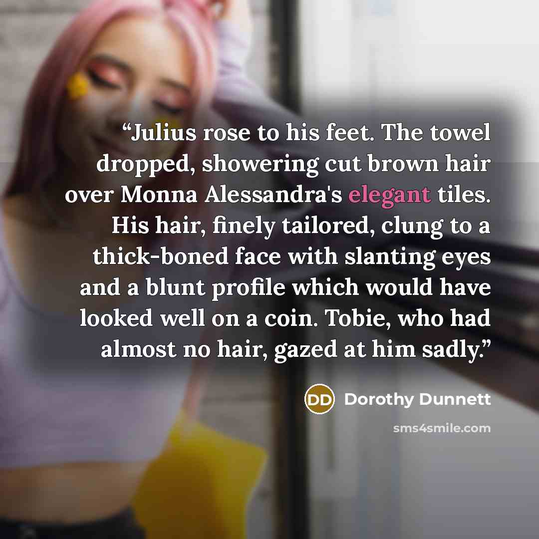 “Julius rose to his feet. The towel dropped, showering cut brown hair over Monna Alessandra's elegant tiles. His hair, finely tailored, clung to a thick-boned face with slanting eyes and a blunt profile which would have looked well on a coin. Tobie, who had almost no hair, gazed at him sadly.” quote by Dorothy Dunnett