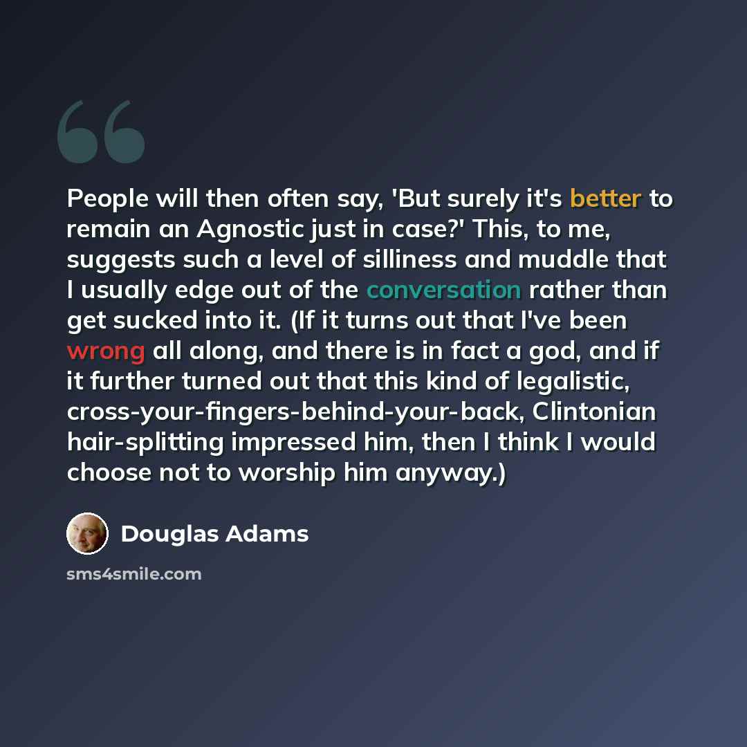 “People will then often say, 'But surely it's better to remain an Agnostic just in case?' This, to me, suggests such a level of silliness and muddle that I usually edge out of the conversation rather than get sucked into it. (If it turns out that I've been wrong all along, and there is in fact a…” quote by Douglas Adams